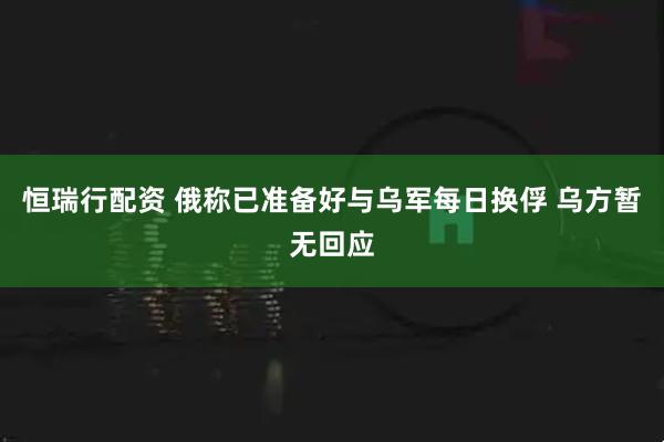 恒瑞行配资 俄称已准备好与乌军每日换俘 乌方暂无回应