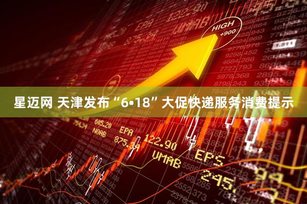 星迈网 天津发布“6•18”大促快递服务消费提示