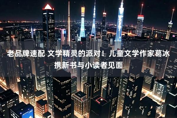 老品牌速配 文学精灵的派对！儿童文学作家葛冰携新书与小读者见面