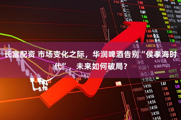 长富配资 市场变化之际，华润啤酒告别“侯孝海时代”，未来如何破局？