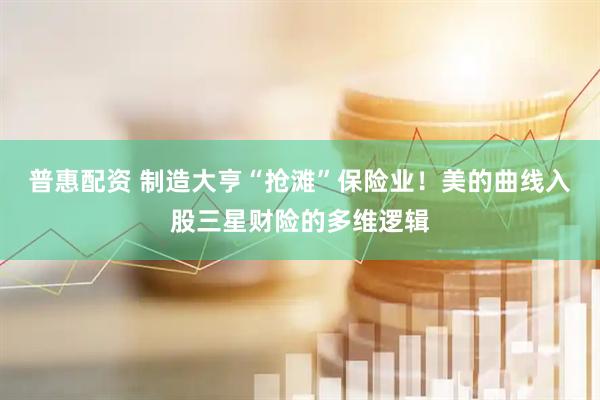 普惠配资 制造大亨“抢滩”保险业！美的曲线入股三星财险的多维逻辑