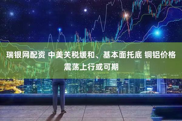 瑞银网配资 中美关税缓和、基本面托底 铜铝价格震荡上行或可期
