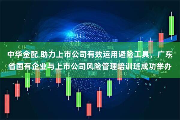 中华金配 助力上市公司有效运用避险工具，广东省国有企业与上市公司风险管理培训班成功举办